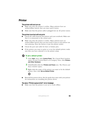 Page 10599www.gateway.com
Printer
The printer will not turn on
■Make sure that the printer is online. Many printers have an 
online/offline button that you may need to press.
■Make sure that the power cable is plugged into an AC power source.
The printer is on but will not print
■Check the cable between the printer and your notebook. Make sure 
that it is connected to the correct port.
■Make sure that the printer is online. Many printers have an 
online/offline button that you may need to press so the printer...