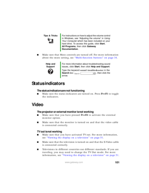Page 107101www.gateway.com
■Make sure that Mute controls are turned off. For more information 
about the mute setting, see “Multi-function buttons” on page 34.
Status indicators
The status indicators are not functioning
■Make sure the status indicators are turned on. Press FN+F1 to toggle 
the indicators.
Video
The projector or external monitor is not working
■Make sure that you have pressed FN+F4 to activate the external 
monitor option.
■Make sure that the monitor is turned on and that the video cable 
is...