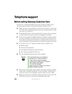 Page 108102www.gateway.com
Telephone support
Before calling Gateway Customer Care
If you have a technical problem with your notebook, follow these 
recommendations before contacting Gateway Customer Care:
■Make sure that your notebook is connected correctly to a grounded 
AC outlet that is supplying power. If you use a surge protector, make 
sure that it is turned on.
■If a peripheral device, such as a keyboard or mouse, does not appear 
to work, make sure that all cables are plugged in securely.
■If you have...