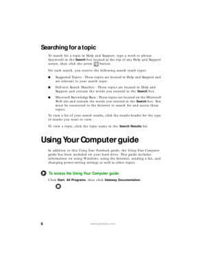 Page 126www.gateway.com
Searching for a topic
To search for a topic in Help and Support, type a word or phrase 
(keyword) in the 
Search box located at the top of any Help and Support 
screen, then click the arrow button.
For each search, you receive the following search result types:
■Suggested Topics - These topics are located in Help and Support and 
are relevant to your search topic.
■Full-text Search Matches - These topics are located in Help and 
Support and contain the words you entered in the 
Search...