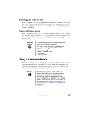 Page 113107www.gateway.com
Streaming audio and video files
With a network, you can store audio files (such as the popular .MP3 files) 
and video files on any networked computer, then play them on any of 
the other computers or devices connected to your network. This process 
is called streaming.
Playing multi-player games
With a home network, you can play multi-player games. Load a game 
like Microsoft Racing Madness 2 on your computers, and in minutes, you 
and your friends can race in competing cars or on...