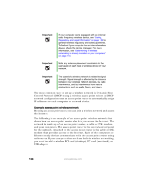 Page 114108www.gateway.com
The most common way to set up a wireless network is Dynamic Host 
Control Protocol (DHCP) using a wireless access point router.
 A DHCP 
network configuration uses an access point router to automatically assign 
IP addresses to each computer or network device.
Example access point wireless network
By using an access point router, you can join a wireless network and access 
the Internet.
The following is an example of an access point wireless network that 
shows how an access point...