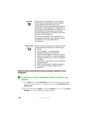 Page 116110www.gateway.com
Determining if wireless networking is already installed on your 
computers
To determine if wireless networking is already installed on your 
computer:
1Click Start, then click Control Panel. The Control Panel window opens. 
If your Control Panel is in Category View, click 
Performance and 
Maintenance
.
2Click/Double-click System, click the Hardware tab, then click Device 
Manager
. The Device Manager window opens.
ImportantIEEE 802.11b and IEEE 802.11g use the same 
radio frequency....