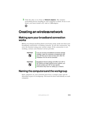 Page 117111www.gateway.com
3Click the plus (+) in front of Network adapters. The wireless 
networking device installed in your computer is listed. If one is not 
listed, you must install a PC card or USB adapter.
Creating an wireless network
Making sure your broadband connection 
works
Before you change anything about your home setup, make sure that your 
broadband connection is working correctly. To test the connection, log 
onto the Internet using your current setup. If the connection is not 
working, contact...