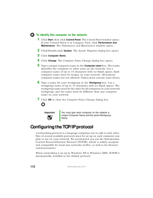Page 118112www.gateway.com
To identify this computer on the network:
1Click Start, then click Control Panel. The Control Panel window opens. 
If your Control Panel is in Category View, click 
Performance and 
Maintenance
. The Performance and Maintenance window opens.
2Click/Double-click System. The System Properties dialog box opens.
3Click Computer Name.
4Click Change. The Computer Name Changes dialog box opens.
5Type a unique computer name in the Computer name bo x. Th is na m e 
identifies the computer to...