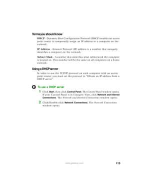 Page 119113www.gateway.com
Terms you should know
DHCP - Dynamic Host Configuration Protocol (DHCP) enables an access 
point router to temporarily assign an IP address to a computer on the 
network.
IP Address - Internet Protocol (IP) address is a number that uniquely 
identifies a computer on the network.
Subnet Mask - A number that identifies what subnetwork the computer 
is located on. This number will be the same on all computers on a home 
network.
Using a DHCP server
In order to use the TCP/IP protocol on...