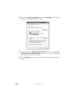 Page 120114www.gateway.com
3Right-click Local Area Connection, then click Properties. The Local Area 
Connection Properties dialog box opens.
4Click to select the Internet Protocol (TCP/IP) check box in the This 
connection uses the following items 
list. If you do not see TCP/IP, drag 
the scroll bar to see more choices.
5Click Properties. The Internet Protocol (TCP/IP) Properties dialog box 
opens. 