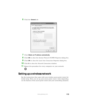 Page 121115www.gateway.com
6Click the General tab.
7Click Obtain an IP address automatically.
8Click OK to close the Internet Protocol (TCP/IP) Properties dialog box.
9Click OK to close the Local Area Connection Properties dialog box.
10Click X to close the Network Connections window.
11Repeat this procedure for every computer on your network.
Setting up a wireless network
See the instructions that came with your wireless access point router for 
initial setup. How you set up your access point router varies...