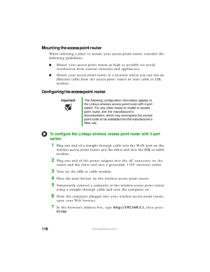 Page 122116www.gateway.com
Mounting the access point router
When selecting a place to mount your access point router, consider the 
following guidelines:
■Mount your access point router as high as possible (to avoid 
interference from natural obstacles and appliances).
■Mount your access point router in a location where you can run an 
Ethernet cable from the access point router to your cable or DSL 
modem.
Configuring the access point router
To configure the Linksys wireless access point router with 4-port...