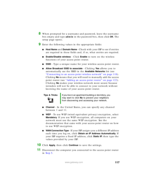 Page 123117www.gateway.com
8When prompted for a username and password, leave the username 
box empty and type admin in the password box, then click 
OK. The 
setup page opens.
9Enter the following values in the appropriate fields:
■Host Name and Domain Name - Check with your ISP to see if entries 
are required in these fields and, if so, what entries are required.
■Enable/Disable wireless - Click Enable to turn on the wireless 
functions of your access point router.
■SSID - Type a unique name for your wireless...