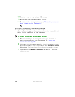 Page 124118www.gateway.com
12Reset the power on your cable or DSL modem.
13Restart all of your computers on the network.
14To connect to the access point router, see “Connecting to an access 
point wireless network” on page 118.
Connecting to an access point wireless network
After you have set up your wireless access point router, you need to set 
up the network connection on your computers.
To connect to an access point wireless network:
1Before connecting to an access point router, you must turn on 
wireless...