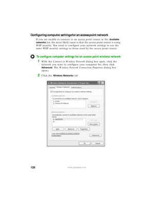 Page 126120www.gateway.com
Configuring computer settings for an access point network
If you are unable to connect to an access point router in the Available 
networks
 list, the most likely cause is that the access point router is using 
WEP security. You need to configure your network settings to use the 
same WEP security settings as those used by the access point router.
To configure computer settings for an access point wireless network:
1With the Connect to Wireless Network dialog box open, click the...