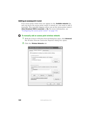 Page 128122www.gateway.com
Adding an access point router
If an access point router does not appear in the Available networks list, 
and you know the access point router is turned on, you need to add it 
manually. This typically happens when you set the access point router’s 
Allow Broadcast SSID to associate to No. For more information, see 
“Configuring the access point router” on page 116.
To manually add an access point wireless network:
1With the Connect to Wireless Network dialog box open, click Advanced....