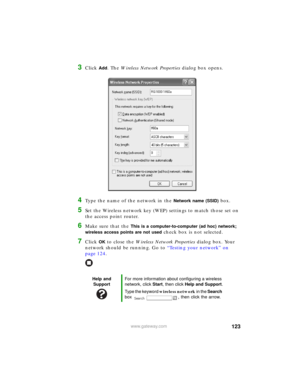 Page 129123www.gateway.com
3Click Add. The Wireless Network Properties dialog box opens.
4Type the name of the network in the Network name (SSID) box.
5Set the Wireless network key (WEP) settings to match those set on 
the access point router.
6Make sure that the This is a computer-to-computer (ad hoc) network; 
wireless access points are not used
 check box is not selected.
7Click OK to close the Wireless Network Properties dialog box. Your 
network should be running. Go to “Testing your network” on 
page 124....