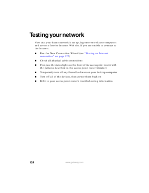 Page 130124www.gateway.com
Testing your network
Now that your home network is set up, log onto one of your computers 
and access a favorite Internet Web site. If you are unable to connect to 
the Internet:
■Run the New Connection Wizard (see “Sharing an Internet 
connection” on page 125)
■Check all physical cable connections
■Compare the status lights on the front of the access point router with 
the patterns described in the access point router literature
■Temporarily turn off any firewall software on your...