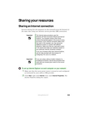 Page 131125www.gateway.com
Sharing your resources
Sharing an Internet connection
Internet sharing lets all computers on the network access the Internet at 
the same time using one Internet service provider (ISP) connection.
To set up Internet Explorer on each computer on your network:
1Make sure that the access point router is turned on and configured 
as instructed by your cable or DSL provider.
2Click Start, right-click Internet, then click Internet Properties. The 
Internet Properties dialog box opens....