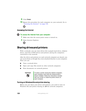 Page 134128www.gateway.com
9Click Finish.
10Repeat this procedure for each computer on your network. Go to 
“Accessing the Internet” on page 128.
Accessing the Internet
To access the Internet from your computer:
1Make sure that the access point router is turned on.
2Open Internet Explorer.
Sharing drives and printers
With a network, you can share drives (for example hard drives, diskette 
drives, and CD or DVD drives) and printers among the computers 
connected to the network.
After the drives and printers on...