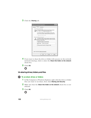 Page 136130www.gateway.com
3Click the Sharing tab.
4If you want to share the drive or folder with anyone on the network 
(network sharing), click to select the 
Share this folder on the network 
check box.
5Click OK.
Un-sharing drives, folders, and files
To un-share drives or folders:
1In My Computer or Windows Explorer, right-click the drive or folder 
that you want to un-share, then click 
Sharing and Security.
2Make sure that the Share this folder on the network check box is not 
selected.
3Click OK. 