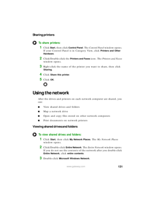 Page 137131www.gateway.com
Sharing printers
To share printers:
1Click Start, then click Control Panel. The Control Panel window opens. 
If your Control Panel is in Category View, click 
Printers and Other 
Hardware
.
2Click/Double-click the Printers and Faxes icon. The Printers and Faxes 
window opens.
3Right-click the name of the printer you want to share, then click 
Sharing.
4Click Share this printer.
5Click OK.
Using the network
After the drives and printers on each network computer are shared, you 
can:...