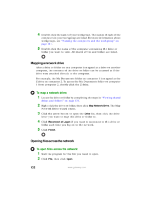 Page 138132www.gateway.com
4Double-click the name of your workgroup. The names of each of the 
computers in your workgroup are listed. For more information about 
workgroups, see “Naming the computers and the workgroup” on 
page 111.
5Double-click the name of the computer containing the drive or 
folder you want to view. All shared drives and folders are listed.
Mapping a network drive
After a drive or folder on one computer is mapped as a drive on another 
computer, the contents of the drive or folder can be...