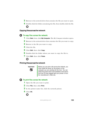 Page 139133www.gateway.com
3Browse to the network drive that contains the file you want to open.
4Double-click the folder containing the file, then double-click the file.
Copying files across the network
To copy files across the network:
1Click Start, then click My Computer. The My Computer window opens.
2Browse to the network drive that contains the file you want to copy.
3Browse to the file you want to copy.
4Click the file.
5Click Edit, then click Copy.
6Double-click the folder where you want to copy the file...