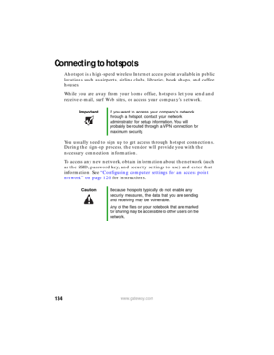 Page 140134www.gateway.com
Connecting to hotspots
A hotspot is a high-speed wireless Internet access point available in public 
locations such as airports, airline clubs, libraries, book shops, and coffee 
houses.
While you are away from your home office, hotspots let you send and 
receive e-mail, surf Web sites, or access your company’s network.
You usually need to sign up to get access through hotspot connections. 
During the sign-up process, the vendor will provide you with the 
necessary connection...
