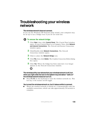 Page 141135www.gateway.com
Troubleshooting your wireless 
network
The wireless network does not connect.
If you ran the Windows XP Network setup wizard, your computer may 
be set up to use a bridge even if you do not need one.
To remove the network bridge:
1Click Start, then click Control Panel. The Control Panel window 
opens. If your Control Panel is in Category View, click 
Network 
and Internet Connections
. The Network and Internet Connections 
window opens.
2Click/Double-click Network Connections. The...