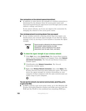 Page 142136www.gateway.com
Your connection on the network seems intermittent.
■In addition to other factors, the strength of a wireless connection is 
determined by the distance from the access point router and 
structural material that the signal must travel through (such as walls, 
cabinets, ceilings, and floors.)
If you cannot relocate, see if you can improve the connection by 
changing the channel of the access point router.
Your wireless network is running slower than you expect
■If your wireless network is...