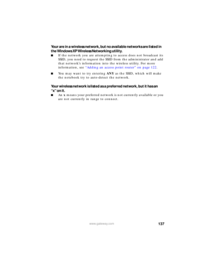 Page 143137www.gateway.com
Your are in a wireless network, but no available networks are listed in 
the Windows XP Wireless Networking utility.
■If the network you are attempting to access does not broadcast its 
SSID, you need to request the SSID from the administrator and add 
that network’s information into the wireless utility. For more 
information, see “Adding an access point router” on page 122.
■You may want to try entering ANY as the SSID, which will make 
the notebook try to auto-detect the network....