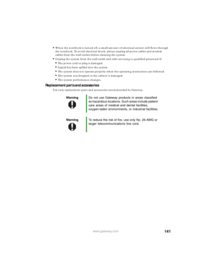 Page 147141www.gateway.com
■When the notebook is turned off, a small amount of electrical current still flows through 
the notebook. To avoid electrical shock, always unplug all power cables and modem 
cables from the wall outlets before cleaning the system.
■Unplug the system from the wall outlet and refer servicing to qualified personnel if:■The power cord or plug is damaged.■Liquid has been spilled into the system.■The system does not operate properly when the operating instructions are followed.■The system...