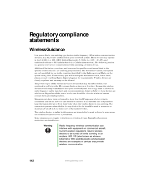 Page 148142www.gateway.com
Regulatory compliance 
statements
Wireless Guidance
Low power, Radio transmitting type devices (radio frequency (RF) wireless communication 
devices), may be present (embedded) in your notebook system. These devices may operate 
in the 2.4 GHz (i.e. 802.11B/G LAN & Bluetooth), 5.2 GHz (i.e. 802.11A LAN), and 
traditional cellular or PCS cellular bands (i.e. Cellular data modem). The following section 
is a general overview of considerations while operating a wireless device.
Additional...