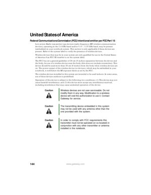 Page 150144www.gateway.com
United States of America
Federal Communications Commission (FCC) Intentional emitter per FCC Part 15
Low power, Radio transmitter type devices (radio frequency (RF) wireless communication 
devices), operating in the 2.4 GHz band and/or 5.15 – 5.35 GHz band, may be present 
(embedded) in your notebook system. This section is only applicable if these devices are 
present. Refer to the system label to verify the presence of wireless devices.
Wireless devices that may be in your system are...