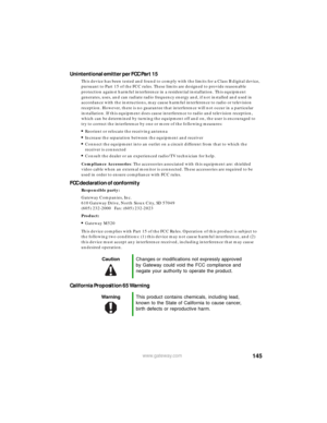Page 151145www.gateway.com
Unintentional emitter per FCC Part 15
This device has been tested and found to comply with the limits for a Class B digital device, 
pursuant to Part 15 of the FCC rules. These limits are designed to provide reasonable 
protection against harmful interference in a residential installation. This equipment 
generates, uses, and can radiate radio frequency energy and, if not installed and used in 
accordance with the instructions, may cause harmful interference to radio or television...