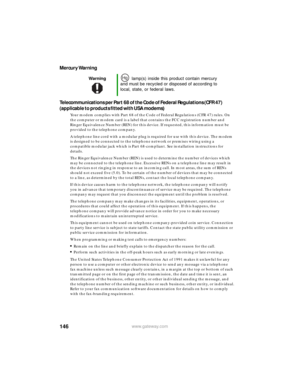 Page 152146www.gateway.com
Mercury Warning
Telecommunications per Part 68 of the Code of Federal Regulations (CFR 47) 
(applicable to products fitted with USA modems)
Your modem complies with Part 68 of the Code of Federal Regulations (CFR 47) rules. On 
the computer or modem card is a label that contains the FCC registration number and 
Ringer Equivalence Number (REN) for this device. If requested, this information must be 
provided to the telephone company.
A telephone line cord with a modular plug is required...
