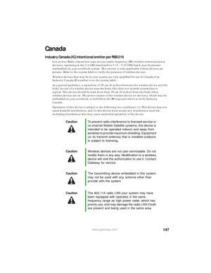 Page 153147www.gateway.com
Canada
Industry Canada (IC) Intentional emitter per RSS 210
Low power, Radio transmitter type devices (radio frequency (RF) wireless communication 
devices), operating in the 2.4 GHz band and/or 5.15 – 5.35 GHz band, may be present 
(embedded) in your notebook system. This section is only applicable if these devices are 
present. Refer to the system label to verify the presence of wireless devices.
Wireless devices that may be in your system are only qualified for use in Canada if an...