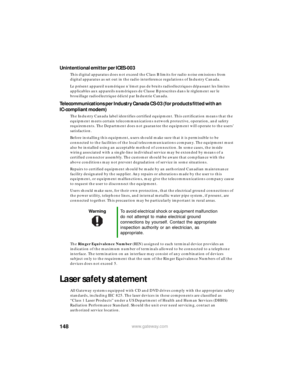 Page 154148www.gateway.com
Unintentional emitter per ICES-003
This digital apparatus does not exceed the Class B limits for radio noise emissions from 
digital apparatus as set out in the radio interference regulations of Industry Canada.
Le présent appareil numérique n’émet pas de bruits radioélectriques dépassant les limites 
applicables aux appareils numériques de Classe B prescrites dans le règlement sur le 
brouillage radioélectrique édicté par Industrie Canada.
Telecommunications per Industry Canada CS-03...