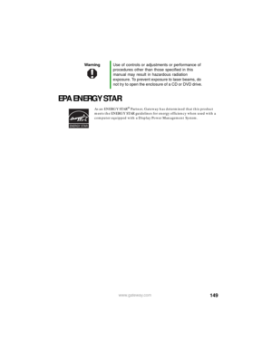 Page 155149www.gateway.com
EPA ENERGY STAR
As an ENERGY STAR® Partner, Gateway has determined that this product 
meets the ENERGY STAR guidelines for energy efficiency when used with a 
computer equipped with a Display Power Management System.
WarningUse of controls or adjustments or performance of 
procedures other than those specified in this 
manual may result in hazardous radiation 
exposure. To prevent exposure to laser beams, do 
not try to open the enclosure of a CD or DVD drive.
ENERGY STAR 