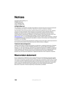 Page 156150www.gateway.com
Notices
Copyright © 2004 Gateway, Inc.
All Rights Reserved
14303 Gateway Place
Poway, CA 92064 USA
All Rights Reserved
This publication is protected by copyright and all rights are reserved. No part of it may be reproduced 
or transmitted by any means or in any form, without prior consent in writing from Gateway.
The information in this manual has been carefully checked and is believed to be accurate. However, 
changes are made periodically. These changes are incorporated in newer...