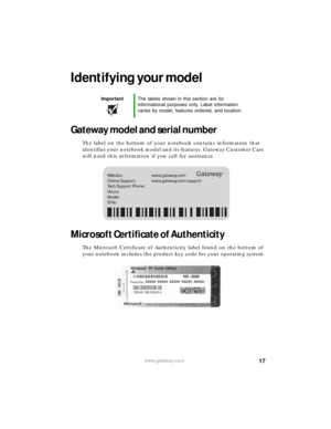 Page 2317www.gateway.com
Identifying your model
Gateway model and serial number
The label on the bottom of your notebook contains information that 
identifies your notebook model and its features. Gateway Customer Care 
will need this information if you call for assistance.
Microsoft Certificate of Authenticity
The Microsoft Certificate of Authenticity label found on the bottom of 
your notebook includes the product key code for your operating system.
ImportantThe labels shown in this section are for...