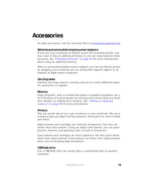 Page 2519www.gateway.com
Accessories
To order accessories, visit the Accessory Store at accessories.gateway.com.
Batteries and automobile/airplane power adapters
If you run your notebook on battery power for extended periods, you 
may want to buy an additional battery so you can swap batteries when 
necessary. See “Changing batteries” on page 59 for more information 
about using an additional battery.
With an automobile/airplane power adapter, you can save battery power 
by plugging your notebook into an...