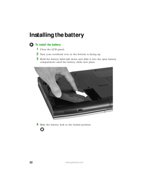 Page 2822www.gateway.com
Installing the battery
To install the battery:
1Close the LCD panel.
2Turn your notebook over so the bottom is facing up.
3Hold the battery label-side down and slide it into the open battery 
compartment until the battery clicks into place.
4Slide the battery lock to the locked position. 