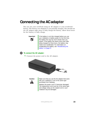 Page 2923www.gateway.com
Connecting the AC adapter
You can run your notebook using an AC adapter or your notebook’s 
battery. The battery was shipped to you partially charged. You should use 
the AC adapter right away to fully charge the battery. Allow three hours 
for the battery to fully charge.
To connect the AC adapter:
1Connect the power cord to the AC adapter.
ImportantIf the battery is not fully charged before you use 
your notebook on battery power for the first time, 
the battery life may be much...