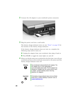 Page 3024www.gateway.com
2Connect the AC adapter to your notebook’s power connector.
3Plug the power cord into a wall outlet.
The battery charge indicator turns on (see “Front” on page 10 for 
the location of the battery charge indicator). 
If the battery charge indicator does not turn on, complete the 
following steps until it turns on:
aUnplug the adapter from your notebook, then plug it back in.
bPress FN+F1 to toggle the status lights on and off.
4When you finish using your notebook for the first time, turn...