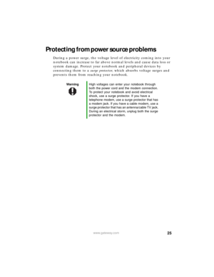 Page 3125www.gateway.com
Protecting from power source problems
During a power surge, the voltage level of electricity coming into your 
notebook can increase to far above normal levels and cause data loss or 
system damage. Protect your notebook and peripheral devices by 
connecting them to a surge protector, which absorbs voltage surges and 
prevents them from reaching your notebook.
WarningHigh voltages can enter your notebook through 
both the power cord and the modem connection. 
To protect your notebook...