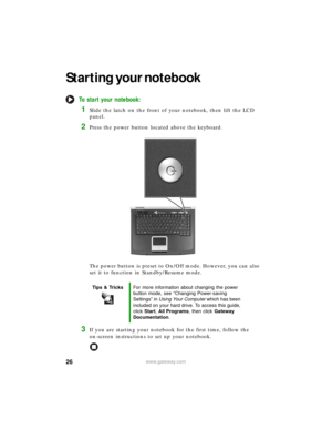 Page 3226www.gateway.com
Starting your notebook
To start your notebook:
1Slide the latch on the front of your notebook, then lift the LCD 
panel.
2Press the power button located above the keyboard.
The power button is preset to On/Off mode. However, you can also 
set it to function in Standby/Resume mode.
3If you are starting your notebook for the first time, follow the 
on-screen instructions to set up your notebook.
Tips & TricksFor more information about changing the power 
button mode, see “Changing...