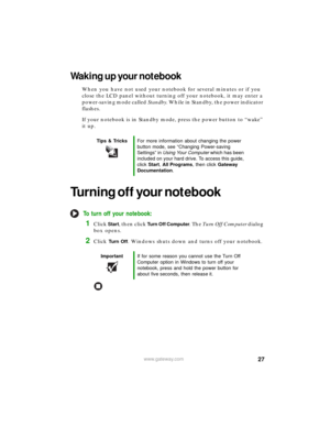 Page 3327www.gateway.com
Waking up your notebook
When you have not used your notebook for several minutes or if you 
close the LCD panel without turning off your notebook, it may enter a 
power-saving mode called Standby. While in Standby, the power indicator 
flashes.
If your notebook is in Standby mode, press the power button to “wake” 
it up.
Turning off your notebook
To turn off your notebook:
1Click Start, then click Turn Off Computer. The Tu r n  O f f  C o m p u t e r dialog 
box opens.
2Click Tu r n  O...