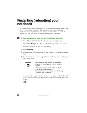 Page 3428www.gateway.com
Restarting (rebooting) your 
notebook
If your notebook does not respond to keyboard or touchpad input, you 
may have to close programs that are not responding. If closing 
unresponsive programs does not restore your notebook to normal 
operation, you may have to restart (reboot) your notebook.
To close unresponsive programs and restart your notebook:
1Press CTRL+ALT+DEL. The Windows Security dialog box opens.
2Click  	
. The Windows Task Manager dialog box opens.
3Click the...