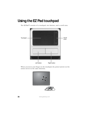 Page 4236www.gateway.com
Using the EZ Pad touchpad
The EZ Pad™ consists of a touchpad, two buttons, and a scroll zone.
When you move your finger on the touchpad, the pointer (arrow) on the 
screen moves in the same direction.
Touchpad
Left button Right buttonScroll 
zone 