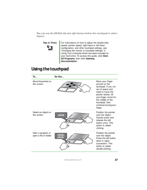 Page 4337www.gateway.com
You can use the EZ-Pad left and right buttons below the touchpad to select 
objects.
Using the touchpad
Tips & TricksFor instructions on how to adjust the double-click 
speed, pointer speed, right-hand or left-hand 
configuration, and other touchpad settings, see 
“Changing the mouse or touchpad settings” in 
Using Your Computer which has been included on 
your hard drive. To access this guide, click Start, 
All Programs, then click Gateway 
Documentation.
To... Do this...
Move the...