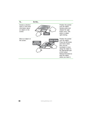 Page 4438www.gateway.com Access a shortcut 
menu or find more 
information about 
an object on the 
screen.Position the pointer 
over the object. 
Quickly press and 
release the right 
button once. This 
action is called 
right-clicking.
Move an object on 
the screen.Position the pointer 
over the object. 
Press the left button 
and hold it down, 
then use the 
touchpad to move 
(drag) the object to 
the appropriate part 
of the screen. 
Release the button to 
drop the object 
where you want it.
To... Do this... 